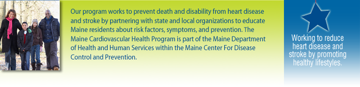 Our program works to prevent death and disability from heart disease and stroke by partnering with state and local organizations to educate Maine residents about risk factors, symptoms, and prevention. The Maine Cardiovascular Health Program is part of the Maine Department of Health and Human Services within the Maine Center for Disease Control and Prevention.